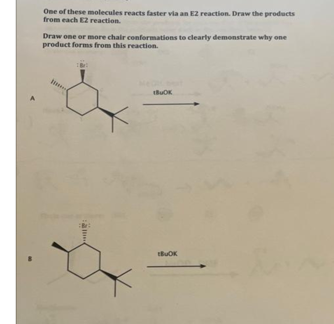 One of these molecules reacts faster via an E2 reaction. Draw the products
from each E2 reaction.
Draw one or more chair conformations to clearly demonstrate why one
product forms from this reaction.
Br:
tBuOK
tBuOK