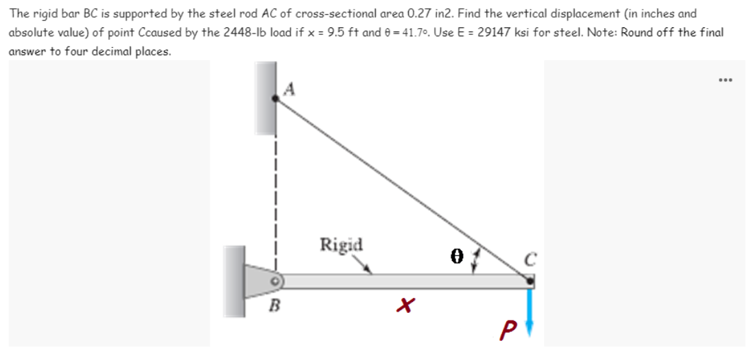 The rigid bar BC is supported by the steel rod AC of cross-sectional area 0.27 in2. Find the vertical displacement (in inches and
absolute value) of point Ccaused by the 2448-lb load if x = 9.5 ft and e = 41.70. Use E = 29147 ksi for steel. Note: Round off the final
answer to four decimal places.
...
Rigid
P

