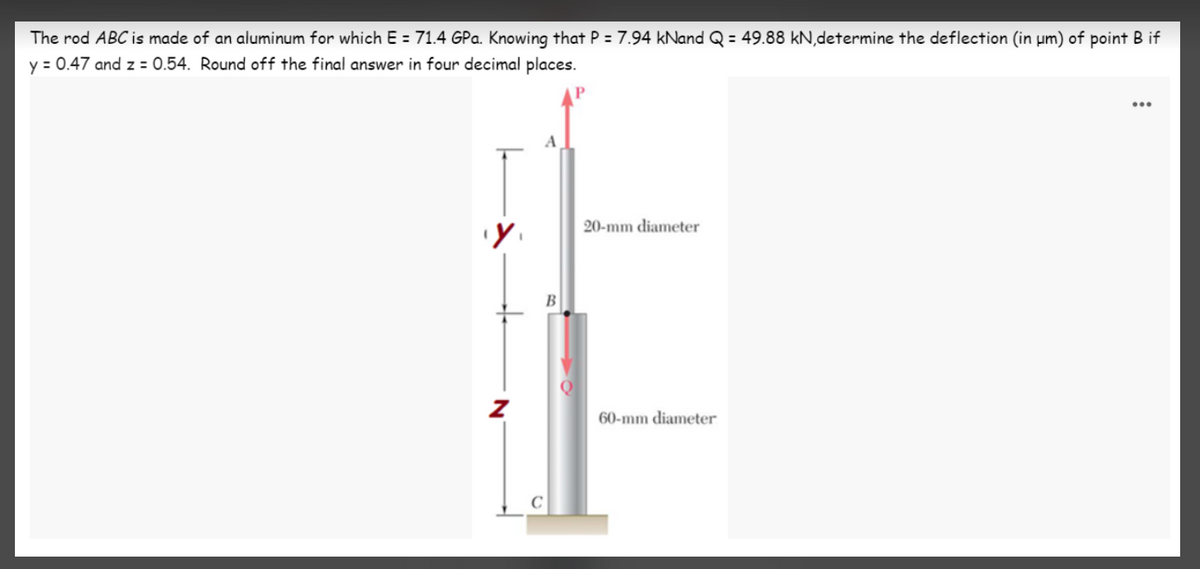 The rod ABC is made of an aluminum for which E = 71.4 GPa. Knowing that P = 7.94 kNand Q = 49.88 kN,determine the deflection (in µm) of point B if
y = 0.47 and z = 0.54. Round off the final answer in four decimal places.
A
20-mm diameter
B
60-mm diameter
