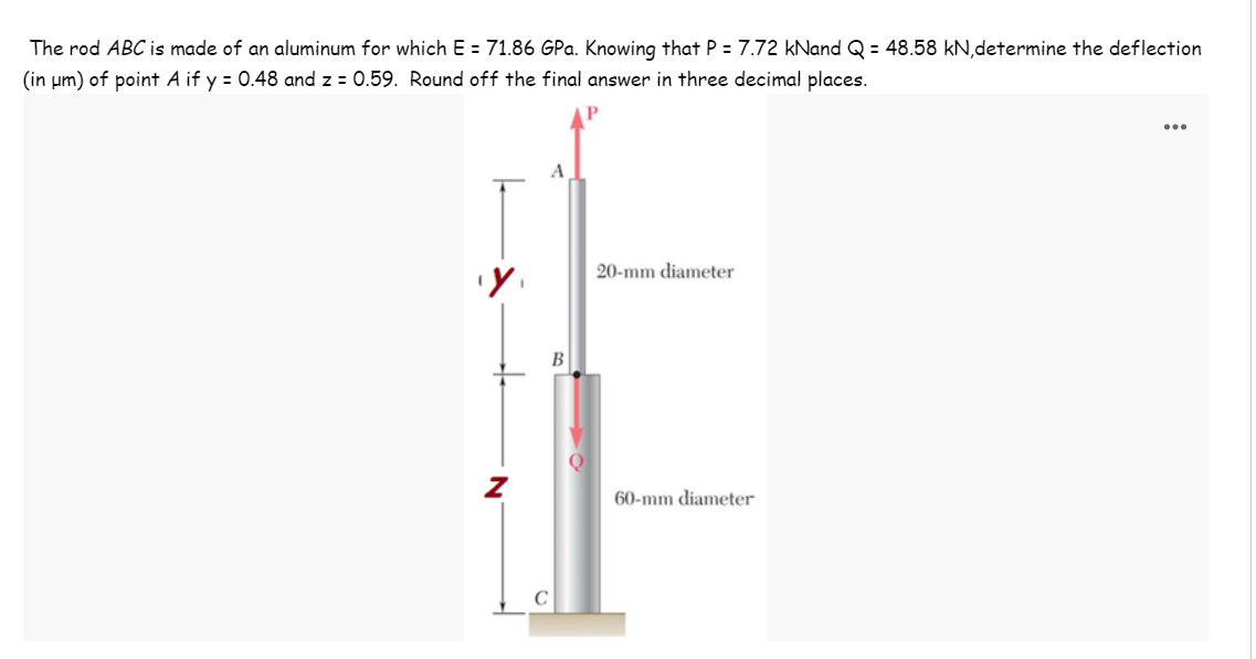 The rod ABC is made of an aluminum for which E = 71.86 GPa. Knowing that P = 7.72 kNand Q = 48.58 kN,determine the deflection
(in um) of point A if y = 0.48 and z = 0.59. Round off the final answer in three decimal places.
20-mm diameter
B
60-mm diameter
