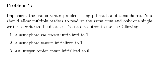 Problem Y:
Implement the reader writer problem using pthreads and semaphores. You
should allow multiple readers to read at the same time and only one single
writer to write to the data set. You are required to use the following:
1. A semaphore rw_muter initialized to 1.
2. A semaphore muter initialized to 1.
3. An integer reader_count initialized to 0.