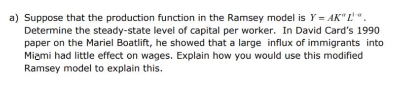 a) Suppose that the production function in the Ramsey model is Y = AK“ L.
Determine the steady-state level of capital per worker. In David Card's 1990
paper on the Mariel Boatlift, he showed that a large influx of immigrants into
Miami had little effect on wages. Explain how you would use this modified
Ramsey model to explain this.

