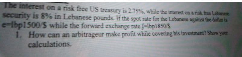 The interest on a risk free US treasury is 2.75%, while the interest on a risk free Lebanese
security is 8% in Lebanese pounds. If the spot rate for the Lebanese against the dollar is
c-Ibp1500/S while the forward exchange rate f=lbp1850/S
1. How can an arbitrageur make profit while covering his investment? Show your
calculations.
