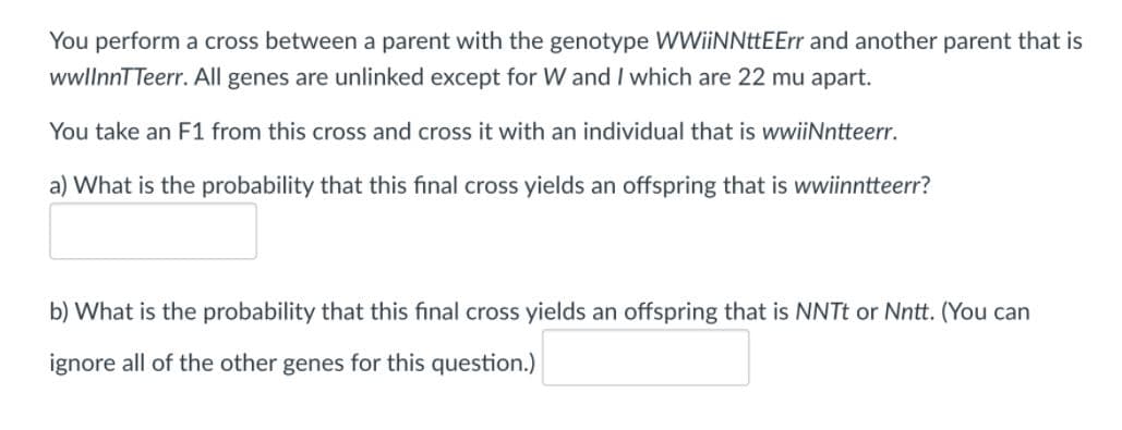 You perform a cross between a parent with the genotype WWiiNNttEErr and another parent that is
wwllnnTTeerr. All genes are unlinked except for W and I which are 22 mu apart.
You take an F1 from this cross and cross it with an individual that is wwiiNntteerr.
a) What is the probability that this final cross yields an offspring that is wwiinntteerr?
b) What is the probability that this final cross yields an offspring that is NNTt or Nntt. (You can
ignore all of the other genes for this question.)
