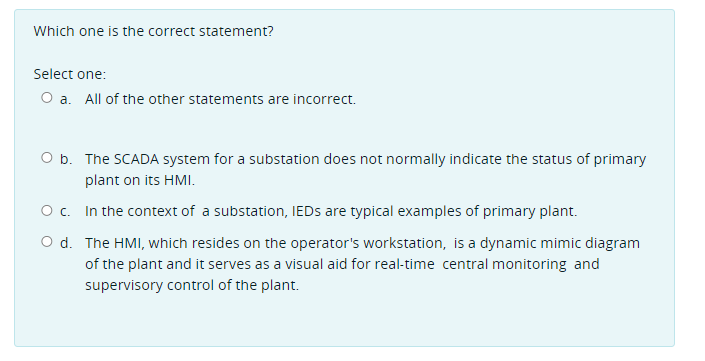 Which one is the correct statement?
Select one:
O a. All of the other statements are incorrect.
O b. The SCADA system for a substation does not normally indicate the status of primary
plant on its HMI.
O c. In the context of a substation, IEDS are typical examples of primary plant.
O d. The HMI, which resides on the operator's workstation, is a dynamic mimic diagram
of the plant and it serves as a visual aid for real-time central monitoring and
supervisory control of the plant.
