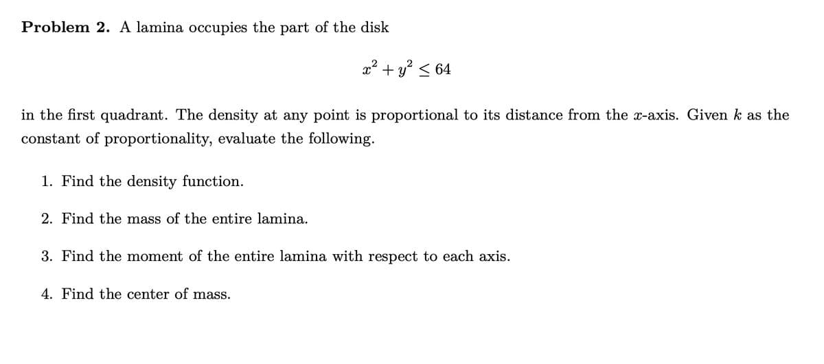 Problem 2. A lamina occupies the part of the disk
in the first quadrant. The density at any point is proportional to its distance from the x-axis. Given k as the
constant of proportionality, evaluate the following.
1. Find the density function.
x² + y² ≤ 64
2. Find the mass of the entire lamina.
3. Find the moment of the entire lamina with respect to each axis.
4. Find the center of mass.