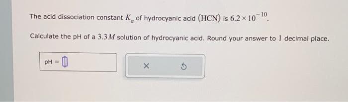 10
The acid dissociation constant K of hydrocyanic acid (HCN) is 6.2 × 10 ¹0.
Calculate the pH of a 3.3M solution of hydrocyanic acid. Round your answer to 1 decimal place.
pH = 0
X