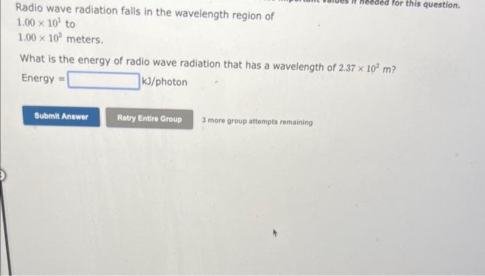 Radio wave radiation falls in the wavelength region of
1.00 × 10¹ to
1.00 x 10³ meters.
What is the energy of radio wave radiation that has a wavelength of 2.37 x 102 m?
Energy =
kJ/photon
Submit Answer
Retry Entire Group
needed for this question.
3 more group attempts remaining