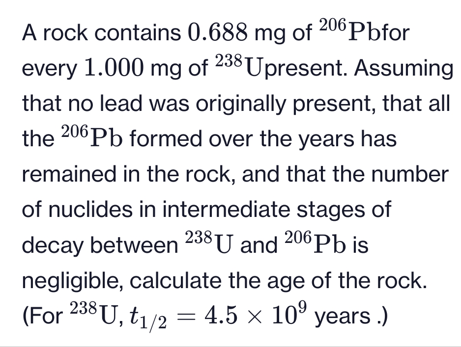 A rock contains 0.688 mg of 206Pbfor
every 1.000 mg of 238 Upresent. Assuming
that no lead was originally present, that all
the 206 Pb formed over the years has
remained in the rock, and that the number
of nuclides in intermediate stages of
decay between 238 U and 206 Pb is
negligible, calculate the age of the rock.
(For 238 U, t1/2 = 4.5 × 10⁹
4.5 × 10⁹ years.)