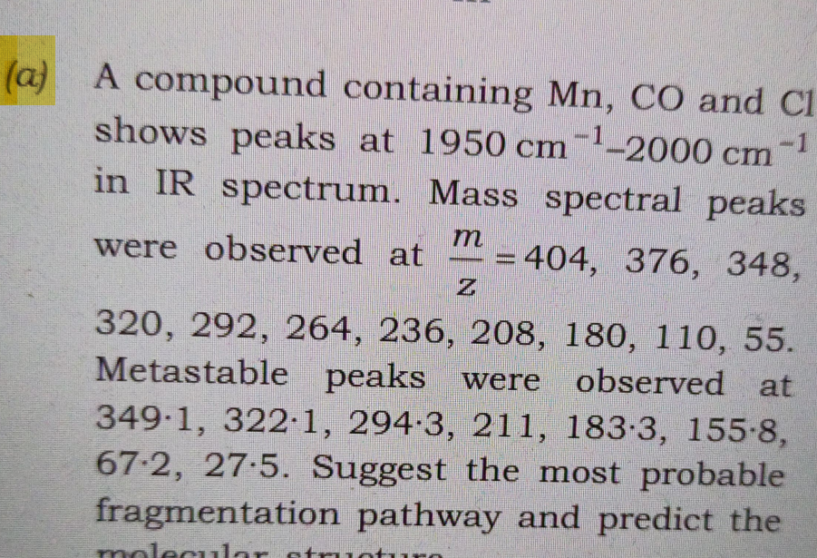 (a) A compound containing Mn, CO and Cl
shows peaks at 1950 cm-¹-2000 cm -1
in IR spectrum. Mass spectral peaks
were observed at =404, 376, 348,
m
Z
320, 292, 264, 236, 208, 180, 110, 55.
Metastable peaks were observed at
349∙1, 322∙1, 294·3, 211, 183-3, 155-8,
67-2, 27.5. Suggest the most probable
fragmentation pathway and predict the
molecular structure
