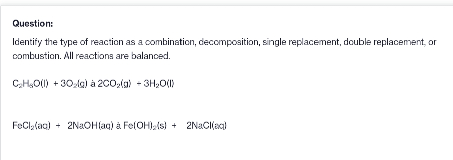 Question:
Identify the type of reaction as a combination, decomposition, single replacement, double replacement, or
combustion. All reactions are balanced.
C₂H6O(l) +302(g) à 2CO₂(g) + 3H₂O(1)
FeCl₂(aq) + 2NaOH(aq) à Fe(OH)2(s) + 2NaCl(aq)