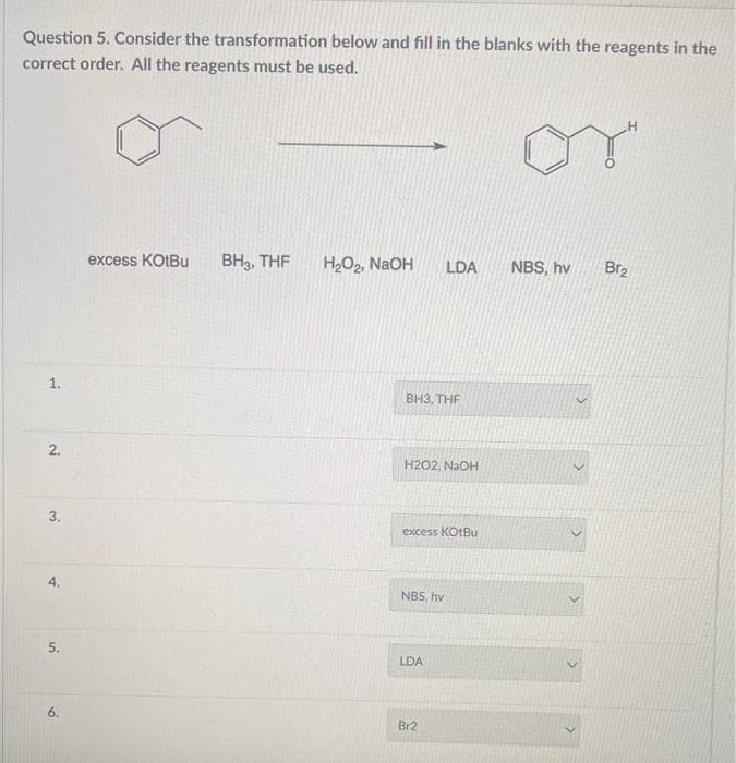 Question 5. Consider the transformation below and fill in the blanks with the reagents in the
correct order. All the reagents must be used.
y"
1.
2.
3.
4.
5.
6.
excess KOtBu BH3, THF
H₂O₂, NaOH
BH3, THF
H202, NaOH
LDA
excess KotBu
NBS, hv
LDA
Br2
NBS, hv
Br₂