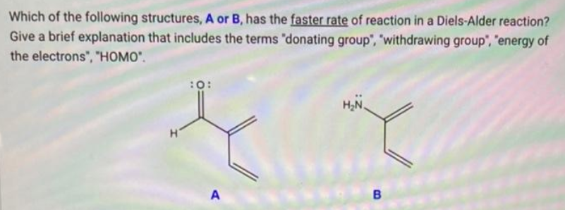 Which of the following structures, A or B, has the faster rate of reaction in a Diels-Alder reaction?
Give a brief explanation that includes the terms "donating group", "withdrawing group", "energy of
the electrons", "HOMO".
H
:0:
A
H₂N.
B