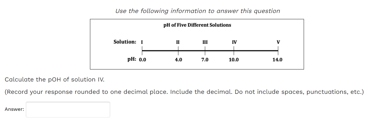 Use the following information to answer this question
Answer:
Solution: I
pH: 0.0
pH of Five Different Solutions
II
4.0
III
7.0
IV
10.0
V
14.0
Calculate the pOH of solution IV.
(Record your response rounded to one decimal place. Include the decimal. Do not include spaces, punctuations, etc.)