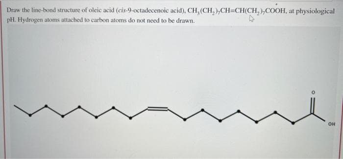 Draw the line-bond structure of oleic acid (cis-9-octadecenoic acid), CH, (CH₂),CH=CH(CH₂),COOH, at physiological
pH. Hydrogen atoms attached to carbon atoms do not need to be drawn.
OH