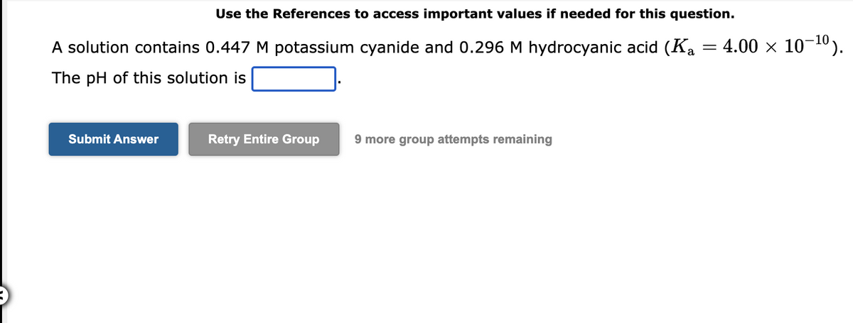Use the References to access important values if needed for this question.
A solution contains 0.447 M potassium cyanide and 0.296 M hydrocyanic acid (Ka
The pH of this solution is
Submit Answer
Retry Entire Group
9 more group attempts remaining
=
4.00 × 10-¹⁰).
