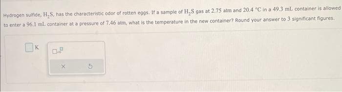 Hydrogen sulfide, H₂S, has the characteristic odor of rotten eggs. If a sample of H₂S gas at 2.75 atm and 20.4 °C in a 49.3 mL container is allowed
to enter a 96.1 mL container at a pressure of 7.46 atm, what is the temperature in the new container? Round your answer to 3 significant figures.
K
0.9