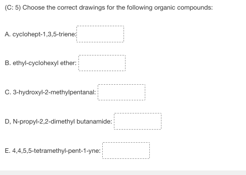 (C: 5) Choose the correct drawings for the following organic compounds:
A. cyclohept-1,3,5-triene:
B. ethyl-cyclohexyl ether:
C. 3-hydroxyl-2-methylpentanal:
D, N-propyl-2,2-dimethyl butanamide:
E. 4,4,5,5-tetramethyl-pent-1-yne: