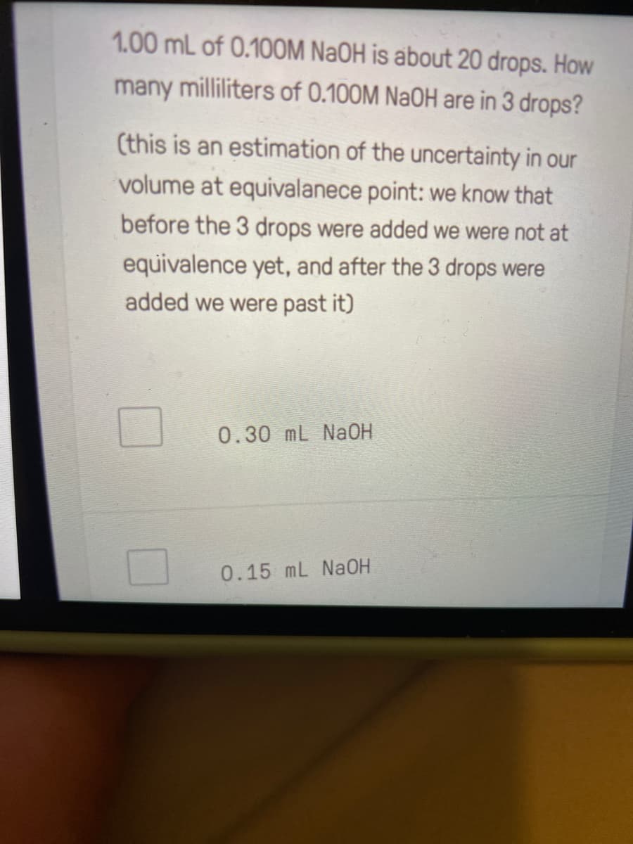 1.00 mL of 0.10OM NaOH is about 20 drops. How
many milliliters of 0.100M NaOH are in 3 drops?
(this is an estimation of the uncertainty in our
volume at equivalanece point: we know that
before the 3 drops were added we were not at
equivalence yet, and after the 3 drops were
added we were past it)
0.30 mL NaOH
0.15 mL NaOH
