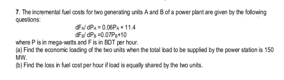 7. The incremental fuel costs for two generating units A and B of a power plant are given by the following
questions:
dFA/ dPA = 0.06PA+ 11.4
dFB/ dPB =0.07PB+10
where P is in mega-watts and F is in BDT per hour.
(a) Find the economic loading of the two units when the total bad to be supplied by the power station is 150
MW.
(b) Find the loss in fuel cost per hour if load is equally shared by the two units.
