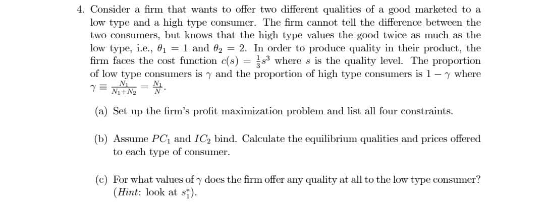 4. Consider a firm that wants to offer two different qualities of a good marketed to a
low type and a high type consumer. The firm cannot tell the difference between the
two consumers, but knows that the high type values the good twice as much as the
low type, i.e., 01 = 1 and 02 = 2. In order to produce quality in their product, the
firm faces the cost function c(s) = s3 where s is the quality level. The proportion
of low type consumers is y and the proportion of high type consumers is 1-y where
Ni+N2
(a) Set up the firm's profit maximization problem and list all four constraints.
(b) Assume PC, and IC2 bind. Calculate the equilibrium qualities and prices offered
to each type of consumer.
(c) For what values of y does the firm offer any quality at all to the low type consumer?
(Hint: look at si).
