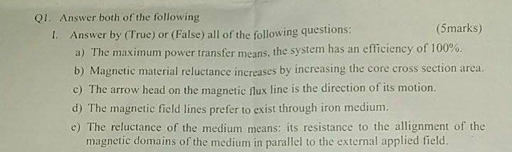 QI. Answer both of the following
I. Answer by (True) or (False) all of the following questions:
a) The maximum power transfer means, the system has an efficiency of 100%.
b) Magnetic material reluctance increases by increasing the core cross section area.
c) The arrow head on the magnetic flux line is the direction of its motion.
(5marks)
d) The magnetic field lines prefer to exist through iron medium.
e) The reluctance of the medium means: its resistance to the allignment of the
magnetic domains of the medium in parallel to the external applied field.

