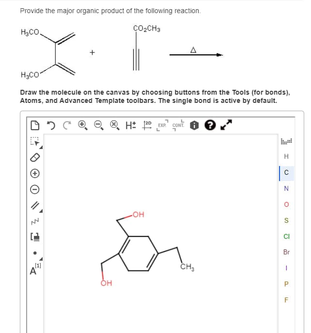 Provide the major organic product of the following reaction.
H3CO.
H3CO
CO₂CH3
Δ
Draw the molecule on the canvas by choosing buttons from the Tools (for bonds),
Atoms, and Advanced Template toolbars. The single bond is active by default.
050
> H± 12D
EXP. CONT.
OH
H
C
N
°
S
Α
[1]
Он
CH3
CI
Br
P
F