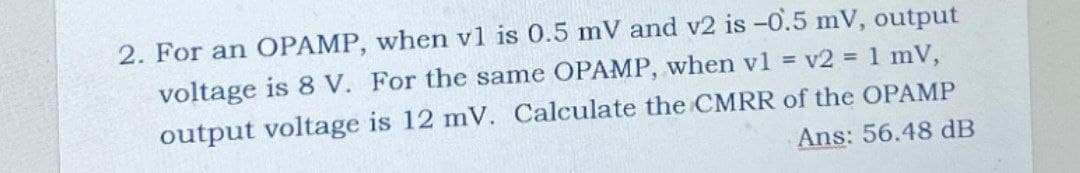 2. For an OPAMP, when v1 is 0.5 mV and v2 is -0.5 mV, output
voltage is 8 V. For the same OPAMP, when v1 = v2 = 1 mV,
output voltage is 12 mV. Calculate the CMRR of the OPAMP
Ans: 56.48 dB