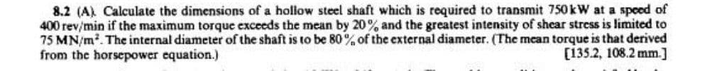 8.2 (A) Calculate the dimensions of a hollow steel shaft which is required to transmit 750 kW at a speed of
400 rev/min if the maximum torque exceeds the mean by 20% and the greatest intensity of shear stress is limited to
75 MN/m². The internal diameter of the shaft is to be 80% of the external diameter. (The mean torque is that derived
from the horsepower equation.)
[135.2, 108.2 mm.]