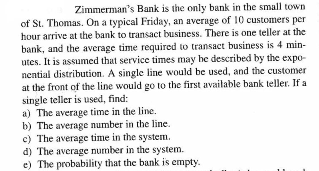 Zimmerman's Bank is the only bank in the small town
of St. Thomas. On a typical Friday, an average of 10 customers per
hour arrive at the bank to transact business. There is one teller at the
bank, and the average time required to transact business is 4 min-
utes. It is assumed that service times may be described by the expo-
nential distribution. A single line would be used, and the customer
at the front of the line would go to the first available bank teller. If a
single teller is used, find:
a) The average time in the line.
b) The average number in the line.
c) The average time in the system.
d) The average number in the system.
e) The probability that the bank is empty.