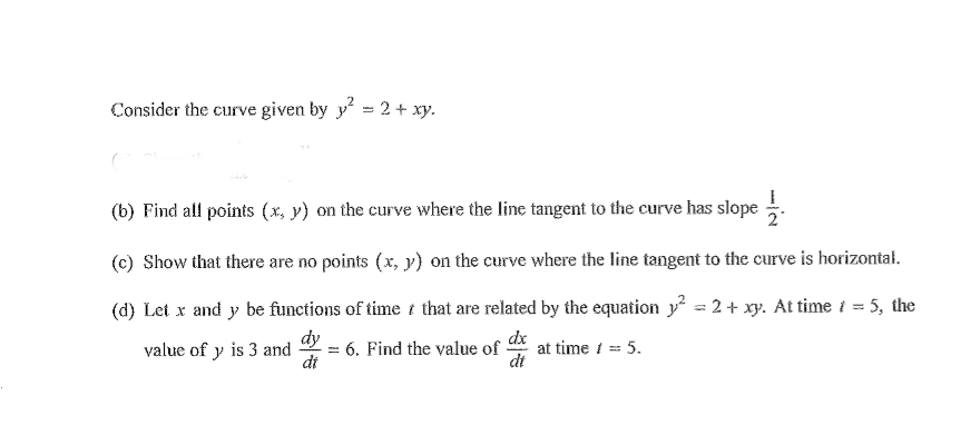 Consider the curve given by y = 2+ xy.
(b) Find all points (x, y) on the curve where the line tangent to the curve has slope .
(c) Show that there are no points (x, y) on the curve where the line tangent to the curve is horizontał.
(d) Let x and y be functions of time t that are related by the equation y? = 2 + xy. At time i = 5, the
dy
: 6. Find the value of at time i = 5.
dt
dx
dt
value of y is 3 and
