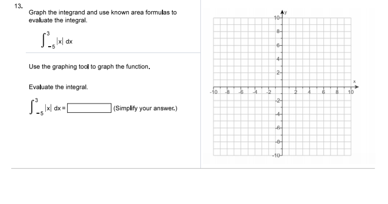 13.
Graph the integrand and use known area formulas to
evaluate the integral.
10-
8-
|x|
6-
Use the graphing tool to graph the function.
4-
2-
Evaluate the integral.
-10
-8.
-6
-4.
-2
8.
10
x| dx =
(Simplify your answer.)
-2-
-4-
6-
-0-
-10-

