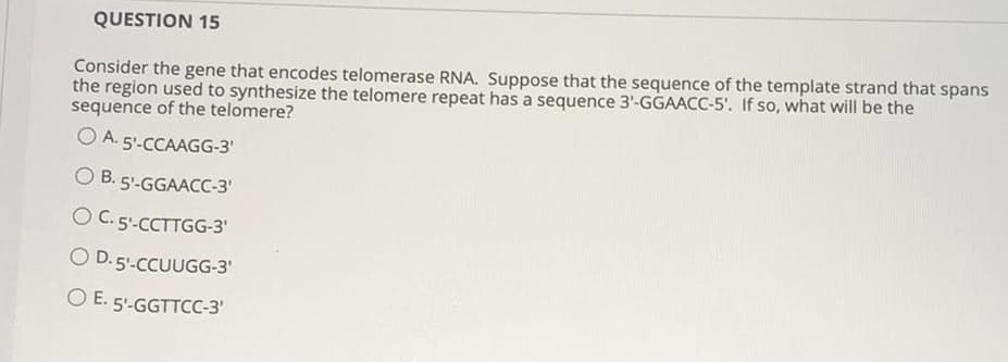 QUESTION 15
Consider the gene that encodes telomerase RNA. Suppose that the sequence of the template strand that spans
the region used to synthesize the telomere repeat has a sequence 3'-GGAACC-5'. If so, what will be the
sequence of the telomere?
A. 5'-CCAAGG-3'
O B. 5'-GGAACC-3'
O C. 5'-CCTTGG-3'
O D. 5.CCUUGG-3'
O E. 5'-GGTTCC-3'
