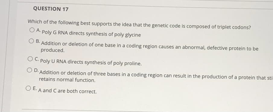 QUESTION 17
Which of the following best supports the idea that the genetic code is composed of triplet codons?
O A. Poly G RNA directs synthesis of poly glycine
B.
Addition or deletion of one base in a coding region causes an abnormal, defective protein to be
produced.
O C. Poly U RNA directs synthesis of poly proline.
O D. Addition or deletion of three bases in a coding region can result in the production of a protein that stil
retains normal function.
O E. A and Care both correct.
