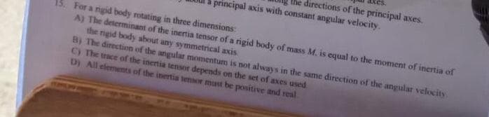 Ihe directions of the principal axes
principal axis with constant angular velocity.
15. For a ngid body rotating in three dimensions:
A) The determinant of the inertia tensor of a rigid body of mass M. is equal to the moment of inertia of
the rigid body about any symmetrical axis
B) The direction of the angular momentum is not always in the same direction of the angular velocity
C) The trace of the inertia tensor depends on the set of axes used
D) All elements of the inertia tensor must be positive and real
