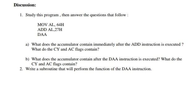 Discussion:
1. Study this program, then answer the questions that follow:
MOV AL, 64Η
ADD AL,27H
DAA
a) What does the accumulator contain immediately after the ADD instruction is executed ?
What do the CY and AC flags contain?
b) What does the accumulator contain after the DAA instruction is executed? What do the
CY and AC flags contain?
2. Write a subroutine that will perform the function of the DAA instruction.

