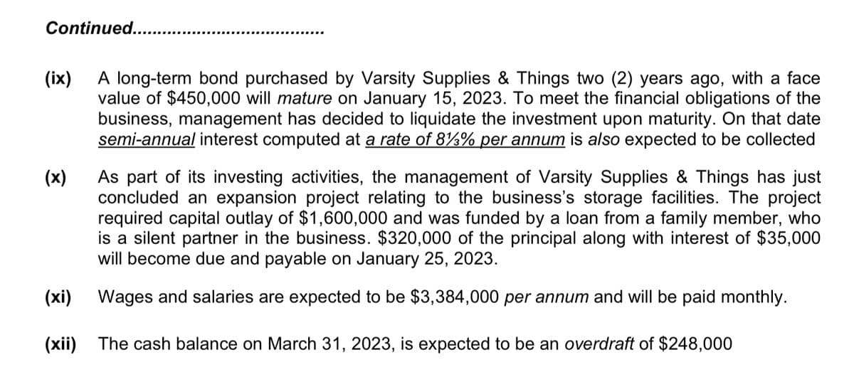 Continued..
(ix)
A long-term bond purchased by Varsity Supplies & Things two (2) years ago, with a face
value of $450,000 will mature on January 15, 2023. To meet the financial obligations of the
business, management has decided to liquidate the investment upon maturity. On that date
semi-annual interest computed at a rate of 81% per annum is also expected to be collected
(x)
(xi)
(xii)
As part of its investing activities, the management of Varsity Supplies & Things has just
concluded an expansion project relating to the business's storage facilities. The project
required capital outlay of $1,600,000 and was funded by a loan from a family member, who
is a silent partner in the business. $320,000 of the principal along with interest of $35,000
will become due and payable on January 25, 2023.
Wages and salaries are expected to be $3,384,000 per annum and will be paid monthly.
The cash balance on March 31, 2023, is expected to be an overdraft of $248,000