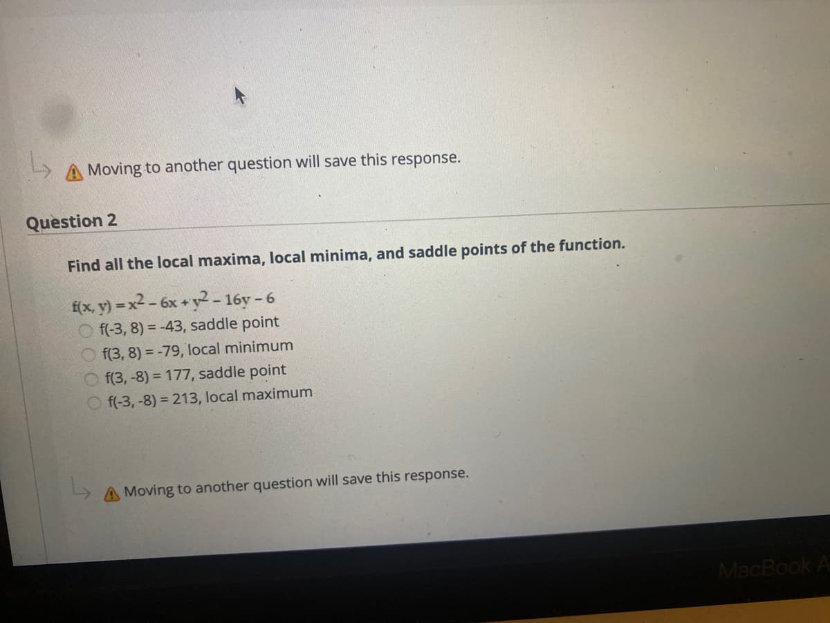 A Moving to another question will save this response.
Question 2
Find all the local maxima, local minima, and saddle points of the function.
f(x, y) = x² - 6x + y2 - 16y - 6
O f(-3, 8) = -43, saddle point
O f(3, 8) = -79, local minimum
O f(3, -8) = 177, saddle point
f(-3, -8) = 213, local maximum
A Moving to another question will save this response.
MacBook A
