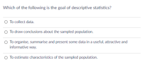Which of the following is the goal of descriptive statistics?
O To collect data.
O To draw conclusions about the sampled population.
O To organise, summarise and present some data in a useful, attractive and
informative way.
O To estimate characteristics of the sampled population.
