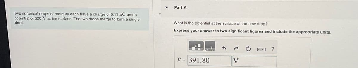 Two spherical drops of mercury each have a charge of 0.11 nC and a
potential of 320 V at the surface. The two drops merge to form a single
drop.
Part A
What is the potential at the surface of the new drop?
Express your answer to two significant figures and include the appropriate units.
O
V = 391.80
V
?