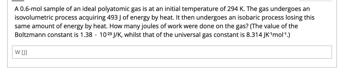 A 0.6-mol sample of an ideal polyatomic gas is at an initial temperature of 294 K. The gas undergoes an
isovolumetric process acquiring 493 J of energy by heat. It then undergoes an isobaric process losing this
same amount of energy by heat. How many joules of work were done on the gas? (The value of the
Boltzmann constant is 1.38 10-23 J/K, whilst that of the universal gas constant is 8.314 JK¹mol¹.)
W [J]