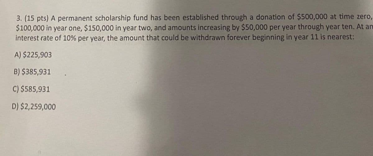 3. (15 pts) A permanent scholarship fund has been established through a donation of $500,000 at time zero,
$100,000 in year one, $150,000 in year two, and amounts increasing by $50,000 per year through year ten. At an
interest rate of 10% per year, the amount that could be withdrawn forever beginning in year 11 is nearest:
A) $225,903
B) $385,931
C) $585,931
D) $2,259,000