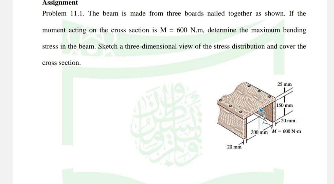 Assignment
Problem 11.1. The beam is made from three boards nailed together as shown. If the
moment acting on the cross section is M = 600 N.m, determine the maximum bending
stress in the beam. Sketch a three-dimensional view of the stress distribution and cover the
cross section.
DE
20 mm
25 mm
150 mm
20 mm
200 mm M 600 N·m