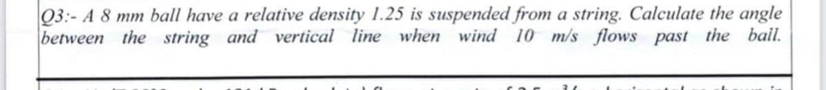 Q3:- A 8 mm ball have a relative density 1.25 is suspended from a string. Calculate the angle
between the string and vertical line when wind 10 m/s flows past the bail.
21