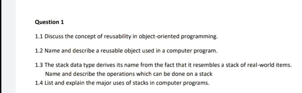 Question 1
1.1 Discuss the concept of reusability in object-oriented programming.
1.2 Name and describe a reusable object used in a computer program.
1.3 The stack data type derives its name from the fact that it resembles a stack of real-world items.
Name and describe the operations which can be done on a stack
1.4 List and explain the major uses of stacks in computer programs.
