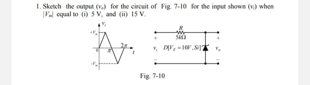1. Sketch the output (v.) for the circuit of Fig. 7-10 for the input shown (v) when
Vm equal to (i) 5 V, and (ii) 15 V.
+V
V₁
A
0 元
+
R
www
5kS
v, D[V₂ =10V, Silv
+
Fig. 7-10