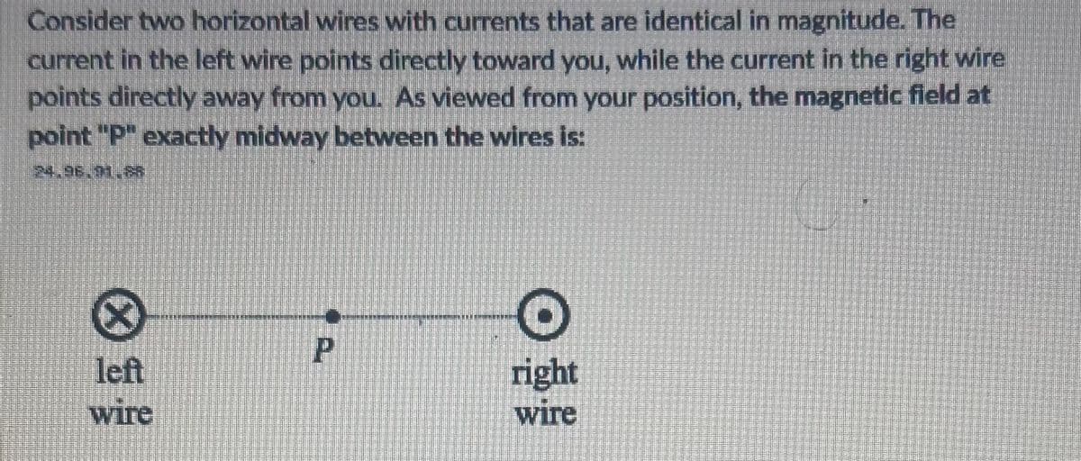 Consider two horizontal wires with currents that are identical in magnitude. The
current in the left wire points directly toward you, while the current in the right wire
points directly away from you. As viewed from your position, the magnetic field at
point "P" exactly midway between the wires is:
24.96.91.&
Ⓡ
left
wire
P
O
right
wire