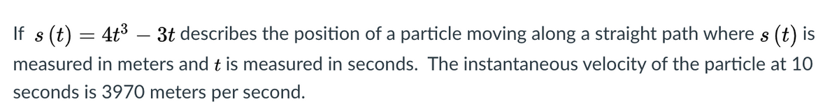 If s (t)
4t3 – 3t describes the position of a particle moving along a straight path where s (t) is
measured in meters and t is measured in seconds. The instantaneous velocity of the particle at 10
seconds is 3970 meters per second.
