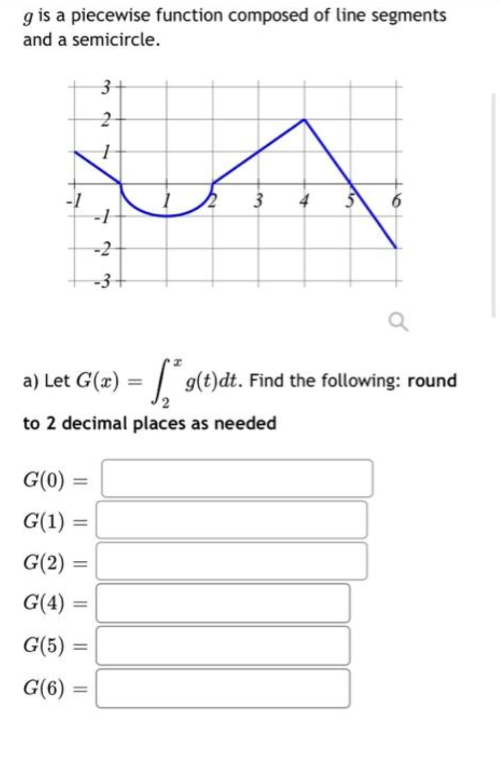g is a piecewise function composed of line segments
and a semicircle.
G(0)
G(1) =
=
G(2)
G(4)
G(5)=
G(6)=
a) Let G(x) = g(t)dt. Find the following: round
to 2 decimal places as needed
=
3
2
1
-
-1
-2
-3+
3 4
6