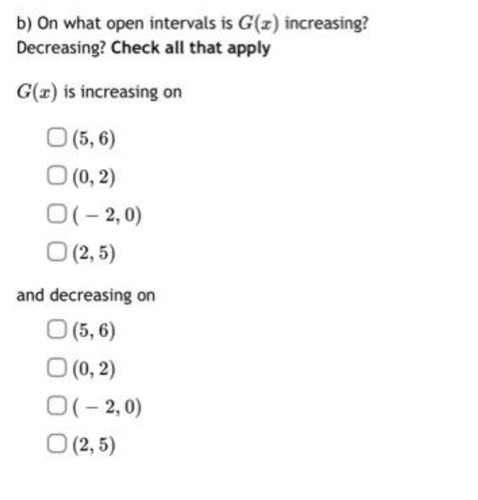 b) On what open intervals is G(z) increasing?
Decreasing? Check all that apply
G(a) is increasing on
O (5,6)
(0, 2)
O(-2,0)
O (2,5)
and decreasing on
O (5,6)
(0, 2)
O(-2,0)
O (2,5)